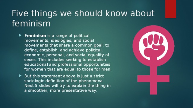 Five things we should know about feminism Feminism is a range of political movements, ideologies, and social movements that share a common goal: to define, establish, and achieve political, economic, personal, and social equality of sexes. This includes seeking to establish educational and professional opportunities for women that are equal to those for men. But this statement above is just a strict sociologic definition of the phenomena.  Next 5 slides will try to explain the thing in a smoother, more presentative way. 