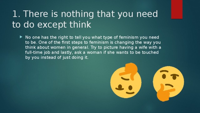 1. There is nothing that you need to do except think   No one has the right to tell you what type of feminism you need to be. One of the first steps to feminism is changing the way you think about women in general. Try to picture having a wife with a full-time job and lastly, ask a woman if she wants to be touched by you instead of just doing it. 