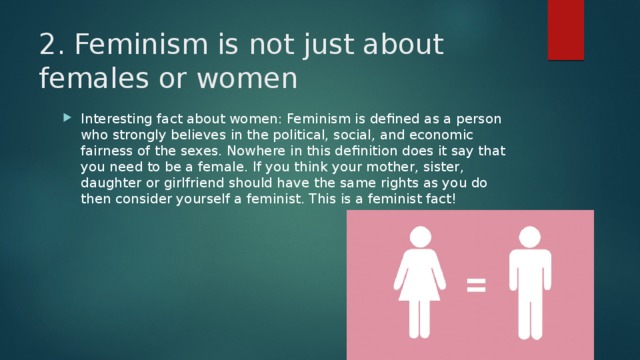 2. Feminism is not just about females or women   Interesting fact about women: Feminism is defined as a person who strongly believes in the political, social, and economic fairness of the sexes. Nowhere in this definition does it say that you need to be a female. If you think your mother, sister, daughter or girlfriend should have the same rights as you do then consider yourself a feminist. This is a feminist fact! 