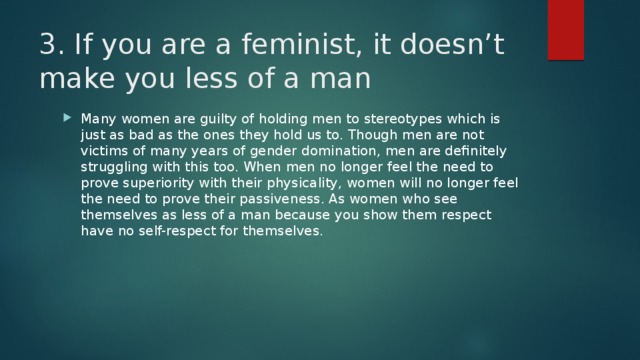 3. If you are a feminist, it doesn’t make you less of a man   Many women are guilty of holding men to stereotypes which is just as bad as the ones they hold us to. Though men are not victims of many years of gender domination, men are definitely struggling with this too. When men no longer feel the need to prove superiority with their physicality, women will no longer feel the need to prove their passiveness. As women who see themselves as less of a man because you show them respect have no self-respect for themselves. 