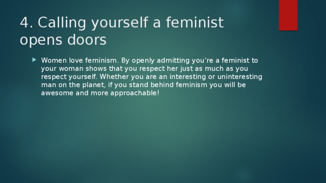 4. Calling yourself a feminist opens doors Women love feminism. By openly admitting you’re a feminist to your woman shows that you respect her just as much as you respect yourself. Whether you are an interesting or uninteresting man on the planet, if you stand behind feminism you will be awesome and more approachable! 