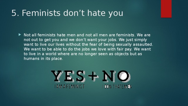 5. Feminists don’t hate you Not all feminists hate men and not all men are feminists. We are not out to get you and we don’t want your jobs. We just simply want to live our lives without the fear of being sexually assaulted. We want to be able to do the jobs we love with fair pay. We want to live in a world where are no longer seen as objects but as humans in its place. 
