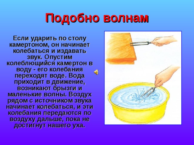 Подобно волнам Если ударить по столу камертоном, он начинает колебаться и издавать звук. Опустим колеблющийся камертон в воду - его колебания переходят воде. Вода приходит в движение, возникают брызги и маленькие волны. Воздух рядом с источником звука начинает колебаться, и эти колебания передаются по воздуху дальше, пока не достигнут нашего уха. 