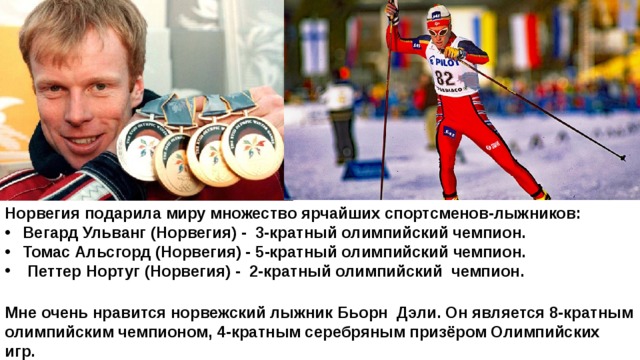 Норвегия подарила миру множество ярчайших спортсменов-лыжников: Вегард Ульванг (Норвегия) - 3-кратный олимпийский чемпион. Томас Альсгорд (Норвегия) - 5-кратный олимпийский чемпион.   Петтер Нортуг (Норвегия) -  2-кратный олимпийский чемпион.  Мне очень нравится норвежский лыжник Бьорн Дэли. Он является 8-кратным олимпийским чемпионом, 4-кратным серебряным призёром Олимпийских игр. 
