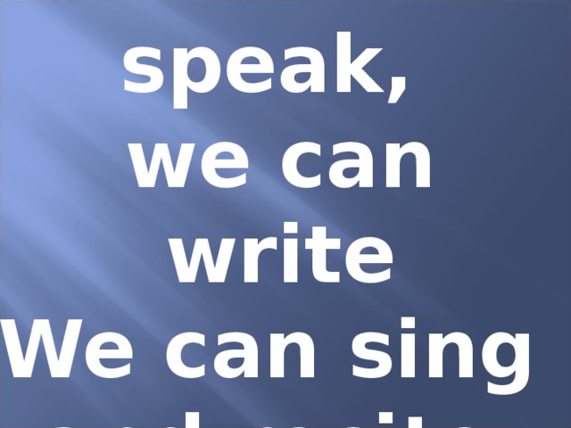 We can speak, we can write We can sing and recite.