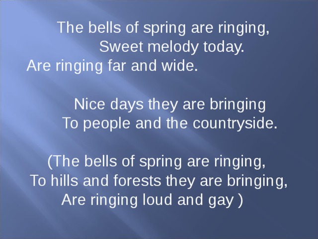The bells of spring are ringing,  Sweet melody today.  Are ringing far and wide.  Nice days they are bringing  To people and the countryside. (The bells of spring are ringing, To hills and forests they are bringing,  Are ringing loud and gay )