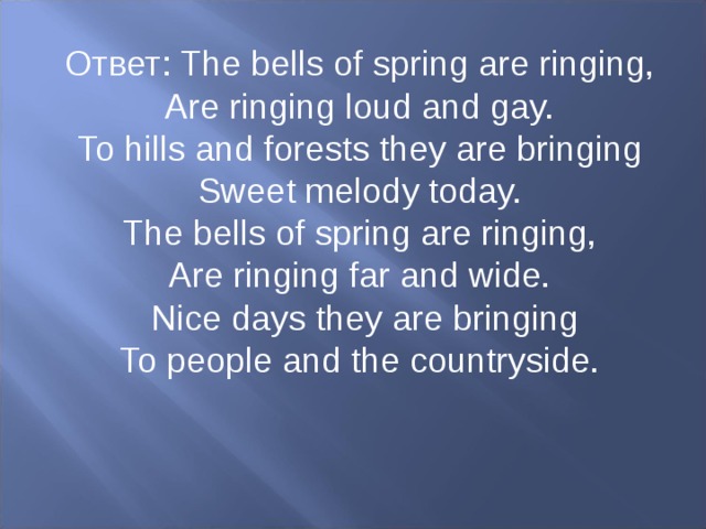 Ответ : The bells of spring are ringing, Are ringing loud and gay. To hills and forests they are bringing Sweet melody today. The bells of spring are ringing, Are ringing far and wide.   Nice days they are bringing To people and the countryside.