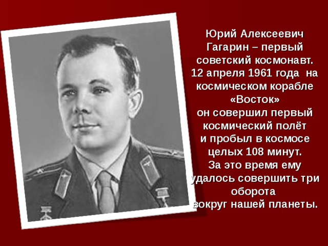 Юрий Алексеевич Гагарин – первый советский космонавт. 12 апреля 1961 года на космическом корабле «Восток» он совершил первый космический полёт и пробыл в космосе целых 108 минут. За это время ему удалось совершить три оборота вокруг нашей планеты. 