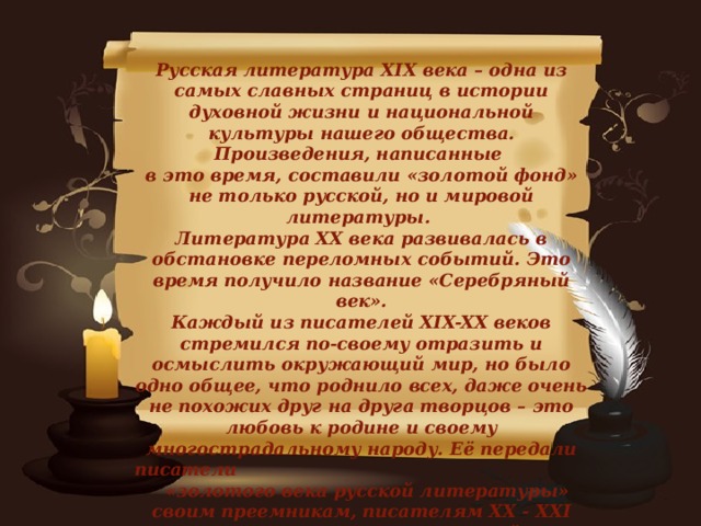 Русская литература XIX века – одна из самых славных страниц в истории духовной жизни и национальной культуры нашего общества. Произведения, написанные в это время, составили «золотой фонд» не только русской, но и мировой литературы. Литература XX века развивалась в обстановке переломных событий. Это время получило название «Серебряный век». Каждый из писателей XIX-XX веков стремился по-своему отразить и осмыслить окружающий мир, но было одно общее, что роднило всех, даже очень не похожих друг на друга творцов – это любовь к родине и своему многострадальному народу. Её передали писатели «золотого века русской литературы» своим преемникам, писателям XX - XXI веков, и читателям всех времён.   