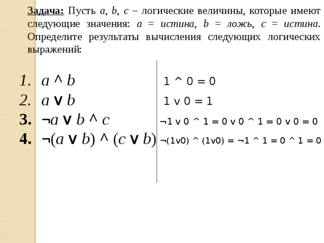 Задача:  Пусть a , b , c – логические величины, которые имеют следующие значения: a = истина , b = ложь , c = истина . Определите результаты вычисления следующих логических выражений: a  ^  b a v b ¬ a v b ^ c ¬ ( a v b )  ^  ( c v b ) 1 ^ 0 = 0 1 v 0 = 1 ¬1 v 0 ^ 1 = 0 v 0 ^ 1 = 0 v 0 = 0 ¬(1v0) ^ (1v0) = ¬1 ^ 1 = 0 ^ 1 = 0 