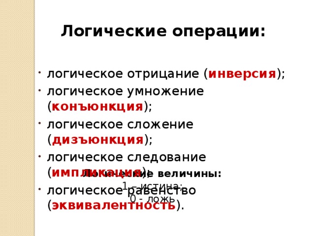 Логические операции: логическое отрицание ( инверсия ); логическое умножение ( конъюнкция ); логическое сложение ( дизъюнкция ); логическое следование ( импликация ); логическое равенство ( эквивалентность ). Логические величины: 1 – истина; 0 - ложь 
