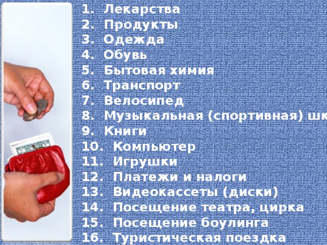 1.  Лекарства 2. Продукты 3. Одежда 4. Обувь 5. Бытовая химия 6. Транспорт 7. Велосипед 8. Музыкальная (спортивная) школа 9. Книги 10. Компьютер 11. Игрушки 12. Платежи и налоги 13. Видеокассеты (диски) 14. Посещение театра, цирка 15. Посещение боулинга 16. Туристическая поездка