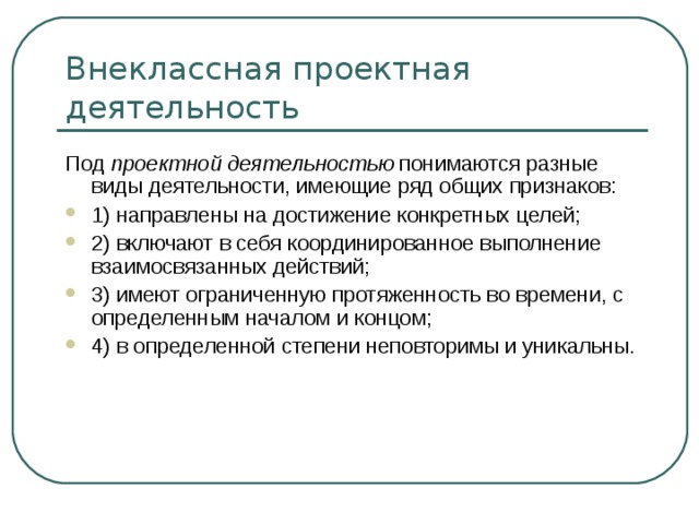 Внеклассная проектная деятельность Под проектной деятельностью понимаются разные виды деятельности, имеющие ряд общих признаков: 1) направлены на достижение конкретных целей; 2) включают в себя координированное выполнение взаимосвязанных действий; 3) имеют ограниченную протяженность во времени, с определенным началом и концом; 4) в определенной степени неповторимы и уникальны. 