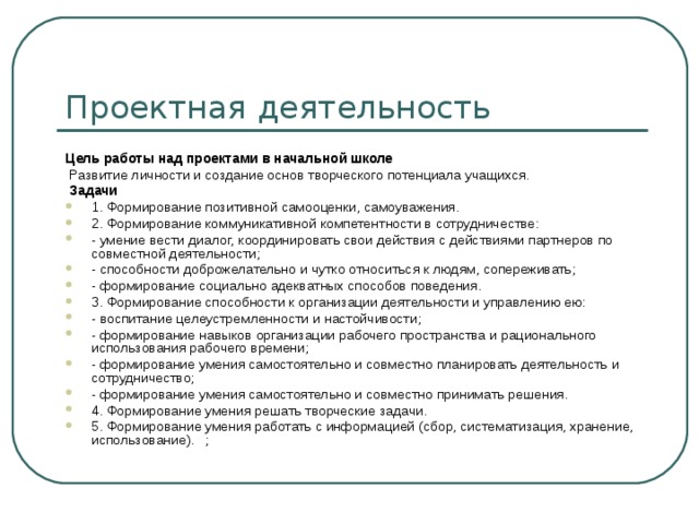 Проектная деятельность Цель работы над проектами в начальной школе  Развитие личности и создание основ творческого потенциала учащихся.  Задачи 1. Формирование позитивной самооценки, самоуважения. 2. Формирование коммуникативной компетентности в сотрудничестве: - умение вести диалог, координировать свои действия с действиями партнеров по совместной деятельности; - способности доброжелательно и чутко относиться к людям, сопереживать; - формирование социально адекватных способов поведения. 3. Формирование способности к организации деятельности и управлению ею: - воспитание целеустремленности и настойчивости; - формирование навыков организации рабочего пространства и рационального использования рабочего времени; - формирование умения самостоятельно и совместно планировать деятельность и сотрудничество; - формирование умения самостоятельно и совместно принимать решения. 4. Формирование умения решать творческие задачи. 5. Формирование умения работать с информацией (сбор, систематизация, хранение, использование).  ; 