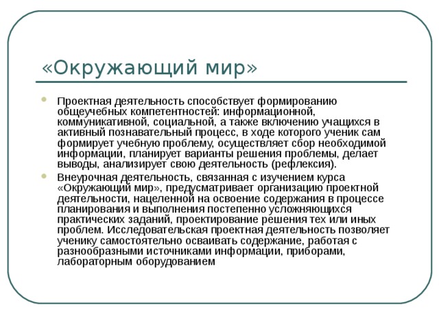 «Окружающий мир» Проектная деятельность способствует формированию общеучебных компетентностей: информационной, коммуникативной, социальной, а также включению учащихся в активный познавательный процесс, в ходе которого ученик сам формирует учебную проблему, осуществляет сбор необходимой информации, планирует варианты решения проблемы, делает выводы, анализирует свою деятельность (рефлексия). Внеурочная деятельность, связанная с изучением курса «Окружающий мир», предусматривает организацию проектной деятельности, нацеленной на освоение содержания в процессе планирования и выполнения постепенно усложняющихся практических заданий, проектирование решения тех или иных проблем. Исследовательская проектная деятельность позволяет ученику самостоятельно осваивать содержание, работая с разнообразными источниками информации, приборами, лабораторным оборудованием 