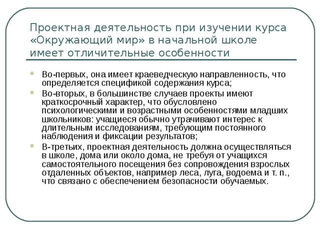 Проектная деятельность при изучении курса «Окружающий мир» в начальной школе имеет отличительные особенности Во-первых, она имеет краеведческую направленность, что определяется спецификой содержания курса; Во-вторых, в большинстве случаев проекты имеют краткосрочный характер, что обусловлено психологическими и возрастными особенностями младших школьников: учащиеся обычно утрачивают интерес к длительным исследованиям, требующим постоянного наблюдения и фиксации результатов; В-третьих, проектная деятельность должна осуществляться в школе, дома или около дома, не требуя от учащихся самостоятельного посещения без сопровождения взрослых отдаленных объектов, например леса, луга, водоема и т. п., что связано с обеспечением безопасности обучаемых. 