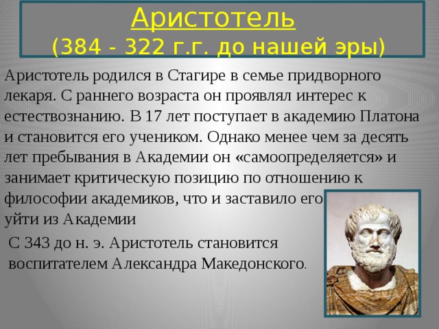 Аристотель     (384 - 322 г.г. до нашей эры)  Аристотель родился в Стагире в семье придворного лекаря. С раннего возраста он проявлял интерес к естествознанию.  В 17 лет поступает в академию Платона и становится его учеником. Однако менее чем за десять лет пребывания в Академии он «самоопределяется» и занимает критическую позицию по отношению к философии академиков, что и заставило его  уйти из Академии  С 343 до н. э. Аристотель становится  воспитателем Александра Македонского . 