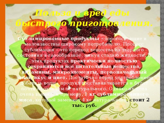 Польза и вред еды быстрого приготовления.  Сублимированные продукты – дорогостоящие и малоизвестны широкому потребителю. Процесс сублимации – это переход вещества из твердого состояния в газообразное, минуя стадию жидкости. В этих продуктах практически полностью сохраняются все питательные вещества, витамины, микроэлементы, первоначальный запах, вкус и цвет. Достаточно перед употреблением добавить воды - продукт восстанавливается и будет почти неотличим от натурального. Однако их цена очень высока: к примеру, 1 кг сублимированного мяса , который заменяет 4 кг натурального , стоит 2 тыс. руб. 