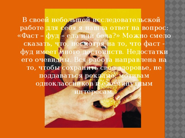 В своей небольшой исследовательской работе для себя я нашла ответ на вопрос: «Фаст – фуд – еда или беда?» Можно смело сказать, что, несмотря на то, что фаст - фуд имеет много достоинств. Недостатки его очевидны. Вся работа направлена на то, чтобы сохранить свое здоровье, не поддаваться рекламе, мотивам одноклассников и ежеминутным интересам. 