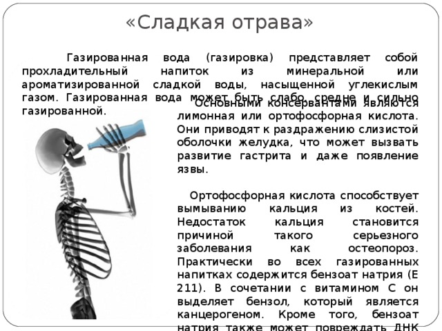 «Сладкая отрава» «Сладкая отрава» .  Газированная вода (газировка) представляет собой прохладительный напиток из минеральной или ароматизированной сладкой воды, насыщенной углекислым газом. Газированная вода может быть слабо, среднe и сильно газированной.  Основными консервантами являются лимонная или ортофосфорная кислота. Они приводят к раздражению слизистой оболочки желудка, что может вызвать развитие гастрита и даже появление язвы.  Ортофосфорная кислота способствует вымыванию кальция из костей. Недостаток кальция становится причиной такого серьезного заболевания как остеопороз. Практически во всех газированных напитках содержится бензоат натрия (Е 211). В сочетании с витамином С он выделяет бензол, который является канцерогеном. Кроме того, бензоат натрия также может повреждать ДНК человека. 