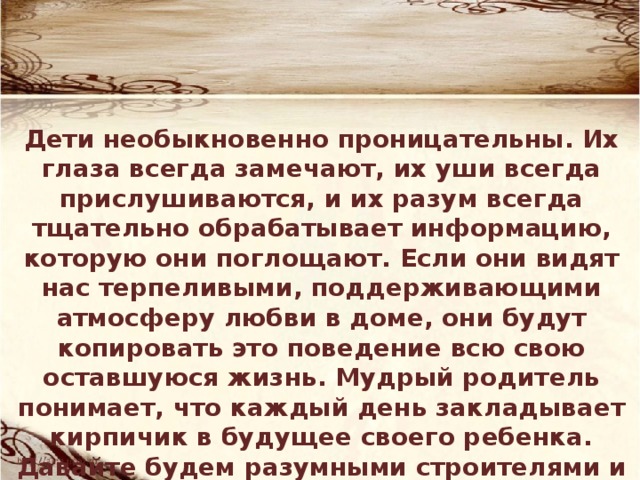 Дети необыкновенно проницательны. Их глаза всегда замечают, их уши всегда прислушиваются, и их разум всегда тщательно обрабатывает информацию, которую они поглощают. Если они видят нас терпеливыми, поддерживающими атмосферу любви в доме, они будут копировать это поведение всю свою оставшуюся жизнь. Мудрый родитель понимает, что каждый день закладывает кирпичик в будущее своего ребенка. Давайте будем разумными строителями и достойным образцом для подражания. 