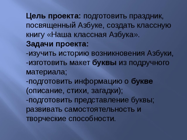 Цель проекта: подготовить праздник, посвященный Азбуке, создать классную книгу «Наша классная Азбука». Задачи проекта: -изучить историю возникновения Азбуки, -изготовить макет буквы из подручного материала; -подготовить информацию о букве (описание, стихи, загадки); -подготовить представление буквы; развивать самостоятельность и творческие способности. 