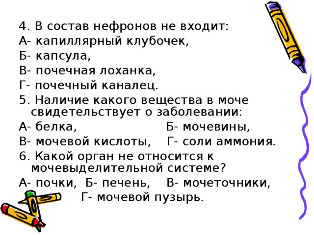 4. В состав нефронов не входит: А- капиллярный клубочек, Б- капсула, В- почечная лоханка, Г- почечный каналец. 5. Наличие какого вещества в моче свидетельствует о заболевании: А- белка, Б- мочевины, В- мочевой кислоты, Г- соли аммония. 6. Какой орган не относится к мочевыделительной системе? А- почки, Б- печень, В- мочеточники,  Г- мочевой пузырь. 