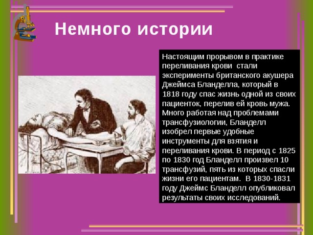 Немного истории Настоящим прорывом в практике переливания крови  стали эксперименты британского акушера Джеймса Бланделла, который в 1818 году спас жизнь одной из своих пациенток, перелив ей кровь мужа. Много работая над проблемами трансфузиологии, Бланделл изобрел первые удобные инструменты для взятия и переливания крови. В период с 1825 по 1830 год Бланделл произвел 10 трансфузий, пять из которых спасли жизни его пациентам.  В 1830-1831 году Джеймс Бланделл опубликовал результаты своих исследований. 