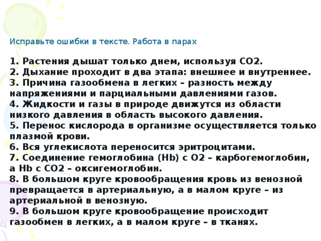 Исправьте ошибки в тексте. Работа в парах 1. Растения дышат только днем, используя СО2. 2. Дыхание проходит в два этапа: внешнее и внутреннее. 3. Причина газообмена в легких – разность между напряжениями и парциальными давлениями газов. 4. Жидкости и газы в природе движутся из области низкого давления в область высокого давления. 5. Перенос кислорода в организме осуществляется только плазмой крови. 6. Вся углекислота переносится эритроцитами. 7. Соединение гемоглобина (Hb) с О2 – карбогемоглобин, а Hb с СО2 – оксигемоглобин. 8. В большом круге кровообращения кровь из венозной превращается в артериальную, а в малом круге – из артериальной в венозную. 9. В большом круге кровообращение происходит газообмен в легких, а в малом круге – в тканях. 