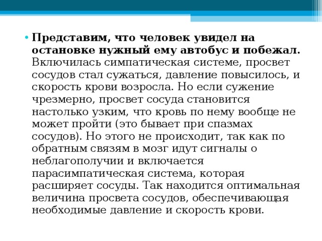 Представим, что человек увидел на остановке нужный ему автобус и побежал. Включилась симпатическая системе, просвет сосудов стал сужаться, давление повысилось, и скорость крови возросла. Но если сужение чрезмерно, просвет сосуда становится настолько узким, что кровь по нему вообще не может пройти (это бывает при спазмах сосудов). Но этого не происходит, так как по обратным связям в мозг идут сигналы о неблагополучии и включается парасимпатическая система, которая расширяет сосуды. Так находится оптимальная величина просвета сосудов, обеспечивающая необходимые давление и скорость крови. 
