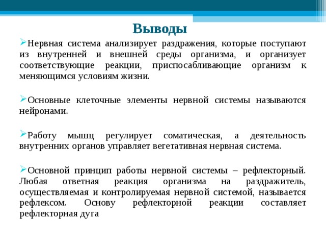 Выводы  Нервная система анализирует раздражения, которые поступают из внутренней и внешней среды организма, и организует соответствующие реакции, приспосабливающие организм к меняющимся условиям жизни. Основные клеточные элементы нервной системы называются нейронами. Работу мышц регулирует соматическая, а деятельность внутренних органов управляет вегетативная нервная система. Основной принцип работы нервной системы – рефлекторный. Любая ответная реакция организма на раздражитель, осуществляемая и контролируемая нервной системой, называется рефлексом. Основу рефлекторной реакции составляет рефлекторная дуга 
