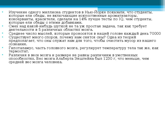 Изучение одного миллиона студентов в Нью-Йорке показали, что студенты, которые ели обеды, не включающие искусственные ароматизаторы, консерванты, красители, сделали на 14% лучше тесты по IQ , чем студенты, которые ели обеды с этими добавками. Смех над какой-нибудь шуткой не та уж простая задача, так как требует деятельности в 5 различных областях мозга. Среднее число мыслей, которые проносятся в нашей голове каждый день 70000 Существует много споров, почему нам снятся сны? Одна из теорий предполагает, что сны служат нам для того, чтобы очистить мусор из нашего сознания. Гипоталамус, часть головного мозга, регулирует температуру тела так же, как термостат. Различия в весе мозга и размере не равны различиям в умственных способностях. Вес мозга Альберта Энштейна был 1230 г, что меньше, чем средней вес мозга человека. 