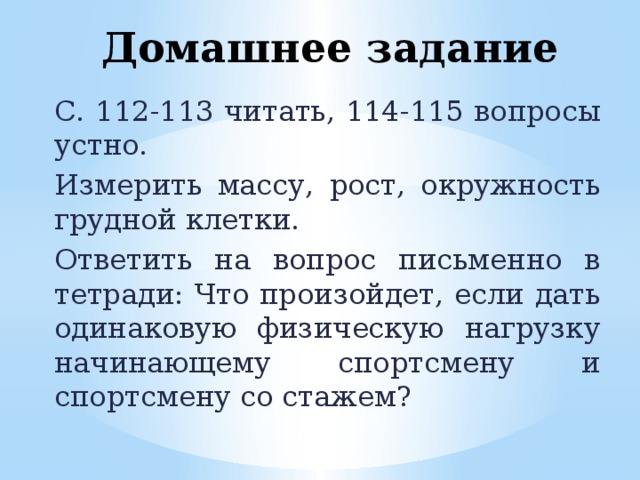 Домашнее задание С. 112-113 читать, 114-115 вопросы устно. Измерить массу, рост, окружность грудной клетки. Ответить на вопрос письменно в тетради: Что произойдет, если дать одинаковую физическую нагрузку начинающему спортсмену и спортсмену со стажем? 