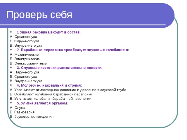 Проверь себя 1 Ушная раковина входит в состав: A. Среднего уха Б. Наружного уха B. Внутреннего уха 2.  Барабанная перепонка преобразует звуковые колебания в: A. Механические Б. Электрические B. Электромагнитные 3. Слуховые косточки расположены в полости: A. Наружного уха Б. Среднего уха B. Внутреннего уха 4. Молоточек, наковальня и стремя: A. Уравнивают атмосферное давление и давление в слуховой трубе Б. Ослабляют колебания барабанной перепонки B. Усиливают колебания барабанной перепонки 5. Улитка является органом : A. Слуха Б. Равновесия B. Звуковоспроизведения 