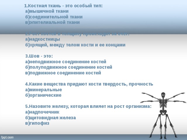  1.Костная ткань - это особый тип:  а)мышечной ткани  б)соединительной ткани  в)эпителиальной ткани   2.Рост костей в толщину происходит за счет:  а)надкостницы  б)хрящей, между телом кости и ее концами   3.Шов - это:  а)неподвижное соединение костей  б)полуподвижное соединение костей  в)подвижное соединение костей    4.Какие вещества придают кости твердость, прочность  а)минеральные  б)органические   5.Назовите железу, которая влияет на рост организма:  а)надпочечник  б)щитовидная железа  в)гипофиз   