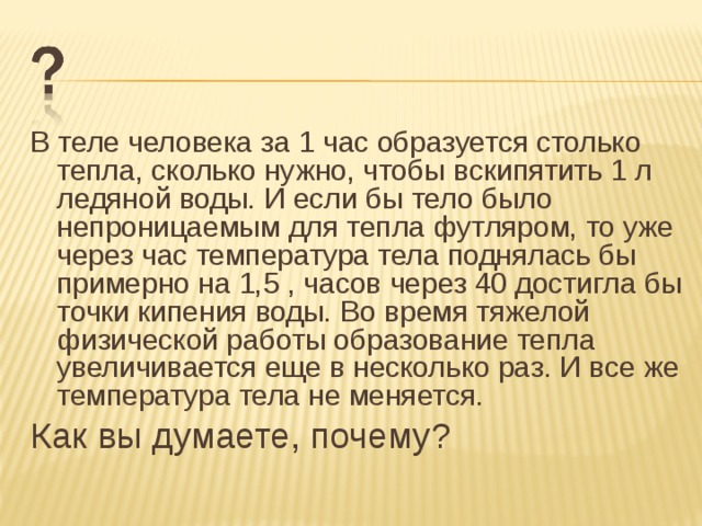 В теле человека за 1 час образуется столько тепла, сколько нужно, чтобы вскипятить 1 л ледяной воды. И если бы тело было непроницаемым для тепла футляром, то уже через час температура тела поднялась бы примерно на 1,5 , часов через 40 достигла бы точки кипения воды. Во время тяжелой физической работы образование тепла увеличивается еще в несколько раз. И все же температура тела не меняется. Как вы думаете, почему? 