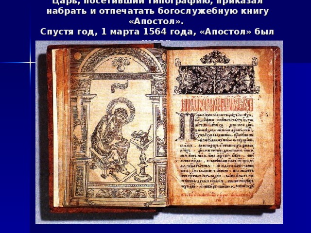 Царь, посетивший типографию, приказал набрать и отпечатать богослужебную книгу «Апостол».  Спустя год, 1 марта 1564 года, «Апостол» был издан.   