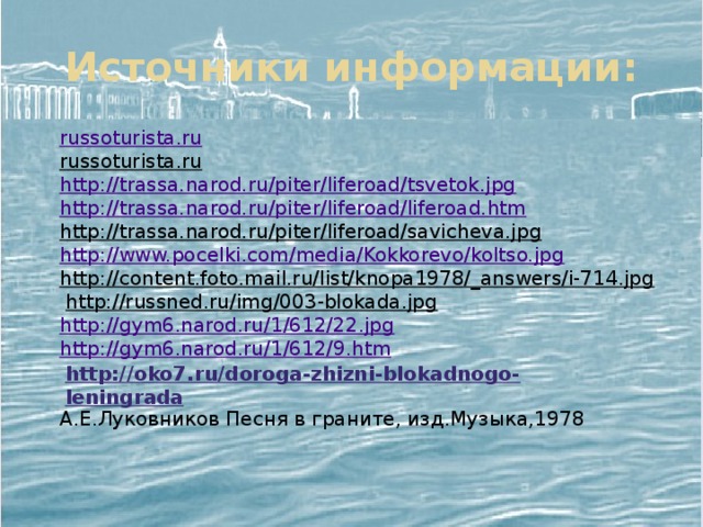 Источники информации: russoturista.ru russoturista.ru  http://trassa.narod.ru/piter/liferoad/tsvetok.jpg http://trassa.narod.ru/piter/liferoad/liferoad.htm http://trassa.narod.ru/piter/liferoad/savicheva.jpg  http://www.pocelki.com/media/Kokkorevo/koltso.jpg  http://content.foto.mail.ru/list/knopa1978/_answers/i-714.jpg  http://russned.ru/img/003-blokada.jpg  http://gym6.narod.ru/1/612/22.jpg  http://gym6.narod.ru/1/612/9.htm  А.Е.Луковников Песня в граните, изд.Музыка,1978   http://oko7.ru/doroga-zhizni-blokadnogo-leningrada 