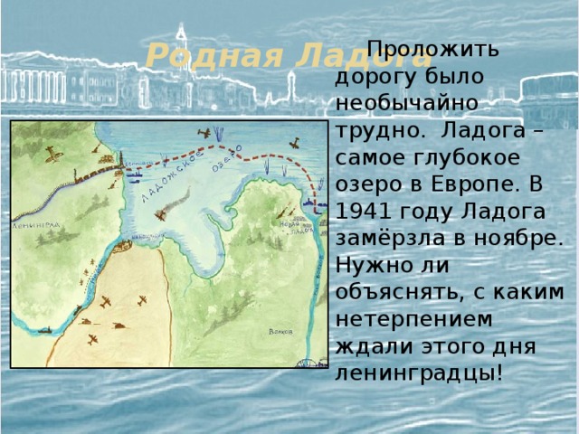 Родная Ладога  Проложить дорогу было необычайно трудно. Ладога – самое глубокое озеро в Европе. В 1941 году Ладога замёрзла в ноябре. Нужно ли объяснять, с каким нетерпением ждали этого дня ленинградцы! 