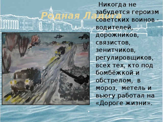 Родная Ладога  Никогда не забудется героизм советских воинов - водителей, дорожников, связистов, зенитчиков, регулировщиков, всех тех, кто под бомбёжкой и обстрелом, в мороз, метель и вьюгу работал на «Дороге жизни». 