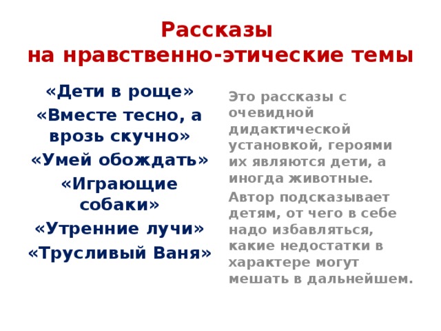 Рассказы  на нравственно-этические темы «Дети в роще» Это рассказы с очевидной дидактической установкой, героями их являются дети, а иногда животные. «Вместе тесно, а врозь скучно» Автор подсказывает детям, от чего в себе надо избавляться, какие недостатки в характере могут мешать в дальнейшем. «Умей обождать» «Играющие собаки» «Утренние лучи» «Трусливый Ваня» 