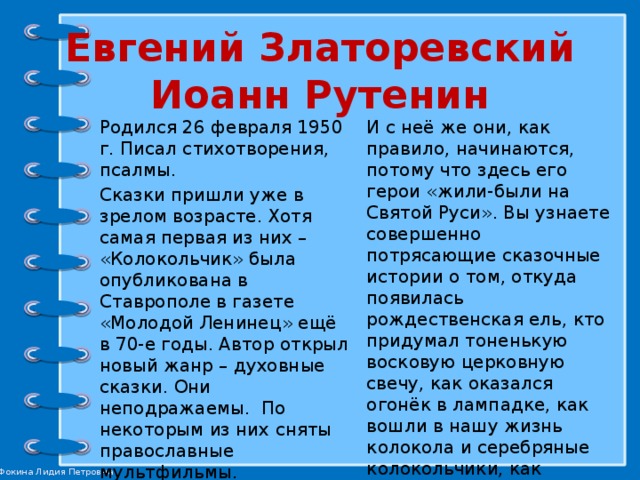 Евгений Златоревский  Иоанн Рутенин Родился 26 февраля 1950 г. Писал стихотворения, псалмы. И с неё же они, как правило, начинаются, потому что здесь его герои «жили-были на Святой Руси». Вы узнаете совершенно потрясающие сказочные истории о том, откуда появилась рождественская ель, кто придумал тоненькую восковую церковную свечу, как оказался огонёк в лампадке, как вошли в нашу жизнь колокола и серебряные колокольчики, как пришли в Россию помидор, картошка и подсолнух. Сказки пришли уже в зрелом возрасте. Хотя самая первая из них – «Колокольчик» была опубликована в Ставрополе в газете «Молодой Ленинец» ещё в 70-е годы. Автор открыл новый жанр – духовные сказки. Они неподражаемы. По некоторым из них сняты православные мультфильмы. Все сказки Рутенина отличает необъятная и безудержная любовь к России. 