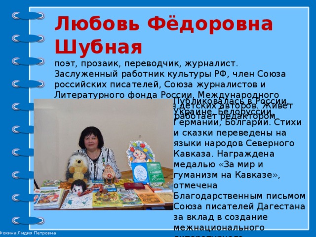 Любовь Фёдоровна Шубная  поэт, прозаик, переводчик, журналист. Заслуженный работник культуры РФ, член Союза российских писателей, Союза журналистов и Литературного фонда России, Международного творческого объединения детских авторов. Живёт в селе Александровском, работает редактором отдела районной газеты.   Публиковалась в России, Украине, Белоруссии, Германии, Болгарии. Стихи и сказки переведены на языки народов Северного Кавказа. Награждена медалью «За мир и гуманизм на Кавказе», отмечена Благодарственным письмом Союза писателей Дагестана за вклад в создание межнационального литературного пространства, пропаганду творчества писателей Ставрополья и Дагестана. 
