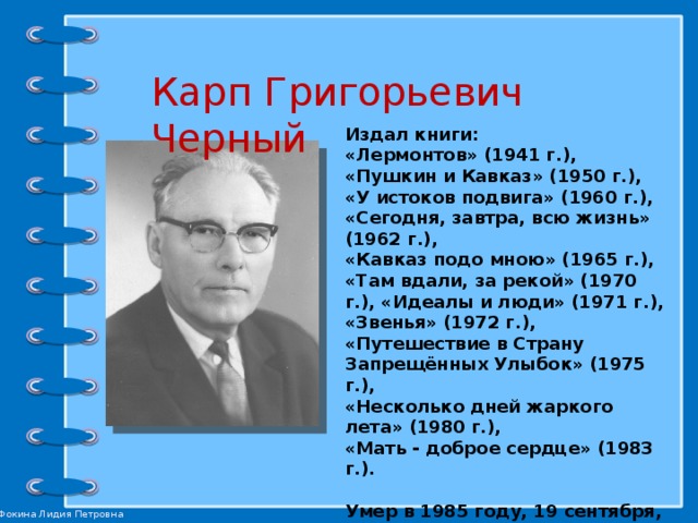 Карп Григорьевич Черный Издал книги: «Лермонтов» (1941 г.), «Пушкин и Кавказ» (1950 г.), «У истоков подвига» (1960 г.), «Сегодня, завтра, всю жизнь» (1962 г.), «Кавказ подо мною» (1965 г.), «Там вдали, за рекой» (1970 г.), «Идеалы и люди» (1971 г.), «Звенья» (1972 г.), «Путешествие в Страну Запрещённых Улыбок» (1975 г.), «Несколько дней жаркого лета» (1980 г.), «Мать - доброе сердце» (1983 г.).  Умер в 1985 году, 19 сентября, в Ставрополе.  