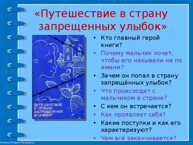 «Путешествие в страну  запрещенных улыбок»   Кто главный герой книги? Почему мальчик хочет, чтобы его называли не по имени? Зачем он попал в страну запрещённых улыбок? Что происходит с мальчиком в стране? С кем он встречается? Как проявляет себя? Какие поступки и как его характеризуют? Чем всё заканчивается? 