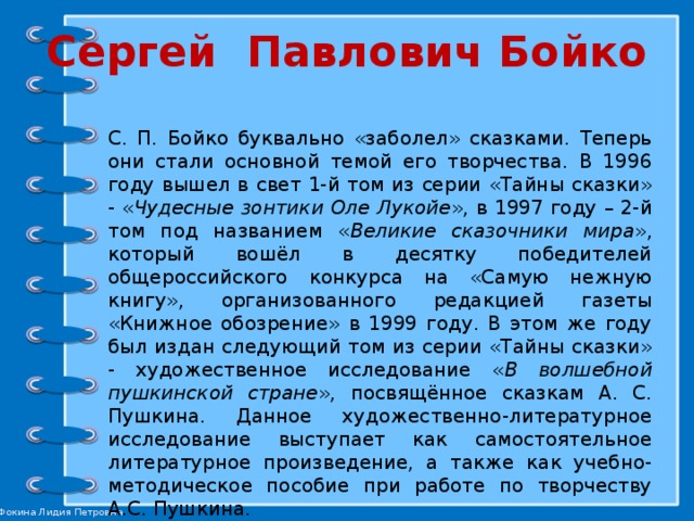 Сергей Павлович Бойко С. П. Бойко буквально «заболел» сказками. Теперь они стали основной темой его творчества. В 1996 году вышел в свет 1-й том из серии «Тайны сказки» - « Чудесные зонтики Оле Лукойе », в 1997 году – 2-й том под названием « Великие сказочники мира », который вошёл в десятку победителей общероссийского конкурса на «Самую нежную книгу», организованного редакцией газеты «Книжное обозрение» в 1999 году. В этом же году был издан следующий том из серии «Тайны сказки» - художественное исследование « В волшебной пушкинской стране », посвящённое сказкам А. С. Пушкина. Данное художественно-литературное исследование выступает как самостоятельное литературное произведение, а также как учебно-методическое пособие при работе по творчеству А.С. Пушкина. 