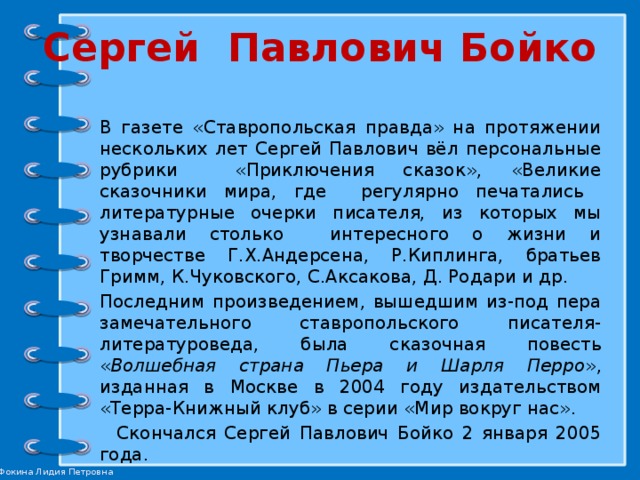 Сергей Павлович Бойко В газете «Ставропольская правда» на протяжении нескольких лет Сергей Павлович вёл персональные рубрики «Приключения сказок», «Великие сказочники мира, где регулярно печатались литературные очерки писателя, из которых мы узнавали столько интересного о жизни и творчестве Г.Х.Андерсена, Р.Киплинга, братьев Гримм, К.Чуковского, С.Аксакова, Д. Родари и др. Последним произведением, вышедшим из-под пера замечательного ставропольского писателя-литературоведа, была сказочная повесть « Волшебная страна Пьера и Шарля Перро », изданная в Москве в 2004 году издательством «Терра-Книжный клуб» в серии «Мир вокруг нас».  Скончался Сергей Павлович Бойко 2 января 2005 года. 