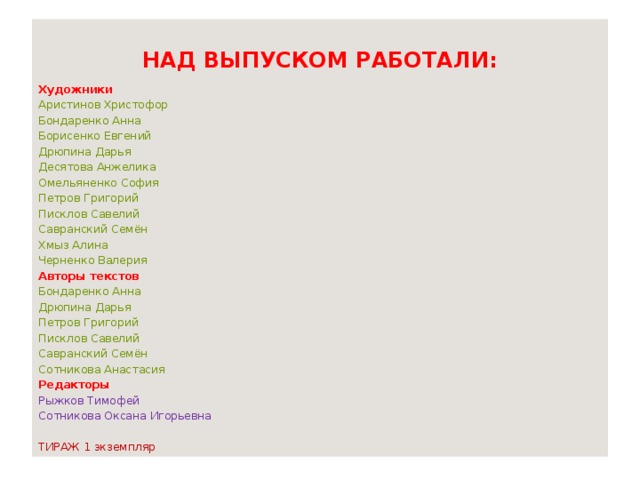 НАД ВЫПУСКОМ РАБОТАЛИ: Художники Аристинов Христофор Бондаренко Анна Борисенко Евгений Дрюпина Дарья Десятова Анжелика Омельяненко София Петров Григорий Писклов Савелий Савранский Семён Хмыз Алина Черненко Валерия Авторы текстов Бондаренко Анна Дрюпина Дарья Петров Григорий Писклов Савелий Савранский Семён Сотникова Анастасия Редакторы Рыжков Тимофей Сотникова Оксана Игорьевна ТИРАЖ 1 экземпляр 