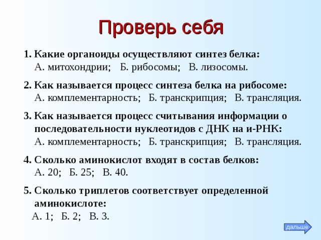 Проверь себя 1. Какие органоиды осуществляют синтез белка:  А. митохондрии;  Б. рибосомы; В. лизосомы. 2. Как называется процесс синтеза белка на рибосоме:  А. комплементарность; Б. транскрипция; В. трансляция. 3. Как называется процесс считывания информации о  последовательности нуклеотидов с ДНК на и-РНК:  А. комплементарность; Б. транскрипция; В. трансляция. 4. Сколько аминокислот входят в состав белков:  А. 20; Б. 25; В. 40. 5. Сколько триплетов соответствует определенной  аминокислоте:  А. 1; Б. 2; В. 3. дальше 