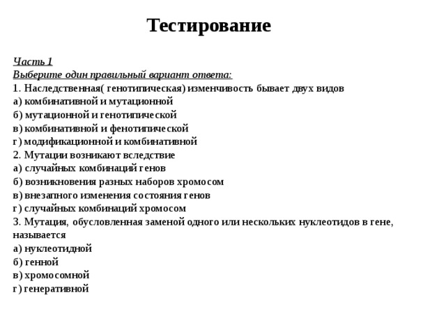 Тестирование Часть 1 Выберите один правильный вариант ответа:  1. Наследственная( генотипическая) изменчивость бывает двух видов  а) комбинативной и мутационной  б) мутационной и генотипической  в) комбинативной и фенотипической  г) модификационной и комбинативной  2. Мутации возникают вследствие  а) случайных комбинаций генов  б) возникновения разных наборов хромосом  в) внезапного изменения состояния генов  г) случайных комбинаций хромосом  3. Мутация, обусловленная заменой одного или нескольких нуклеотидов в гене, называется  а) нуклеотидной  б) генной  в) хромосомной  г) генеративной   